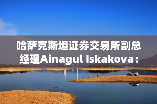 哈萨克斯坦证券交易所副总经理Ainagul Iskakova：加码资本市场改革，借力数字化与AI升级市场生态