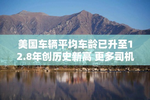 美国车辆平均车龄已升至12.8年创历史新高 更多司机加入“高里程俱乐部”