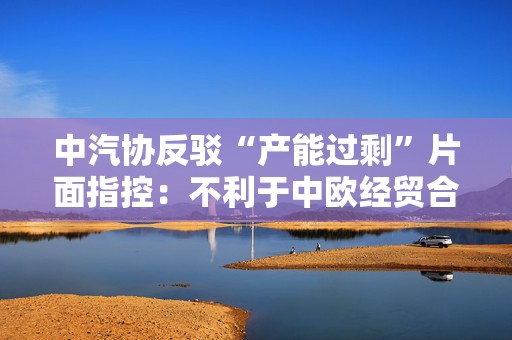 中汽协反驳“产能过剩”片面指控：不利于中欧经贸合作