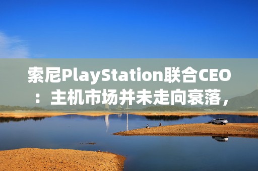 索尼PlayStation联合CEO：主机市场并未走向衰落，仍是业务核心