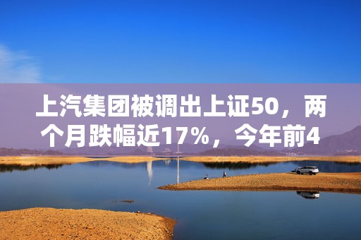 上汽集团被调出上证50，两个月跌幅近17%，今年前4个月销量也下滑