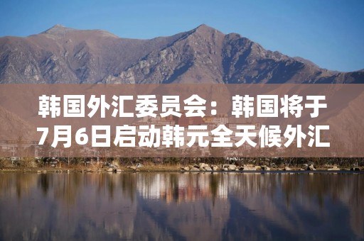 韩国外汇委员会：韩国将于7月6日启动韩元全天候外汇交易