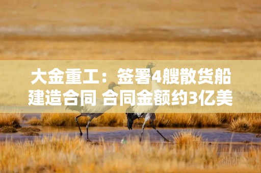 大金重工：签署4艘散货船建造合同 合同金额约3亿美元