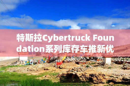 特斯拉Cybertruck Foundation系列库存车推新优惠：终身免费超充