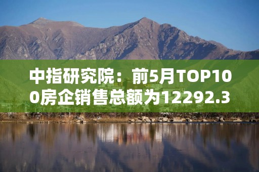 中指研究院：前5月TOP100房企销售总额为12292.3亿元