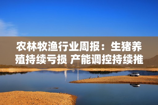 农林牧渔行业周报：生猪养殖持续亏损 产能调控持续推进