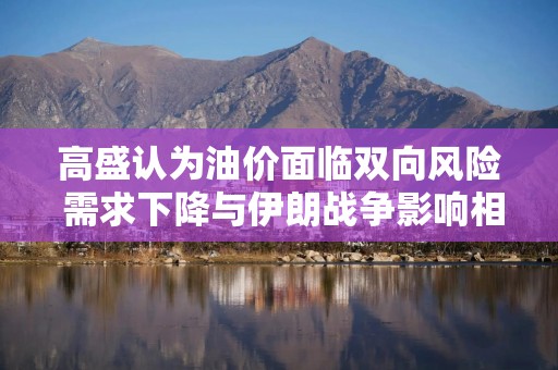 高盛认为油价面临双向风险 需求下降与伊朗战争影响相互博弈