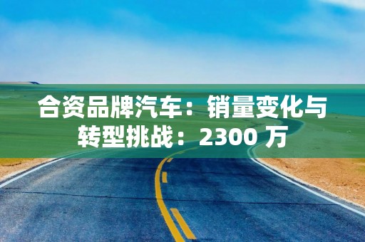 合资品牌汽车：销量变化与转型挑战：2300 万