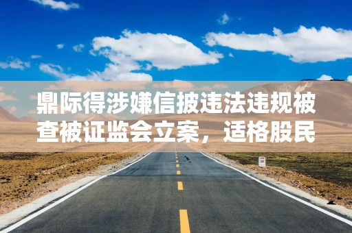 鼎际得涉嫌信披违法违规被查被证监会立案，适格股民或可索赔损失！