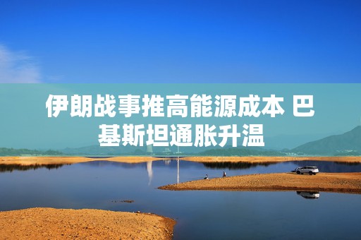伊朗战事推高能源成本 巴基斯坦通胀升温
