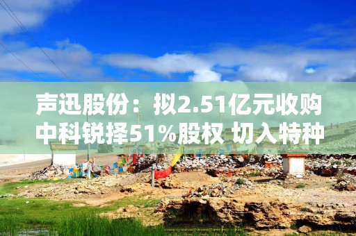 声迅股份：拟2.51亿元收购中科锐择51%股权 切入特种光电赛道
