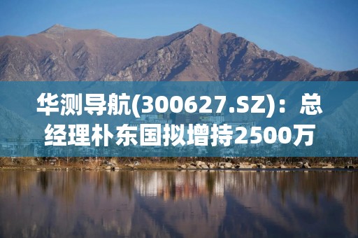 华测导航(300627.SZ)：总经理朴东国拟增持2500万元-3500万元公司股份