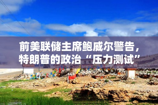 前美联储主席鲍威尔警告，特朗普的政治“压力测试”将破坏公众对央行的信任