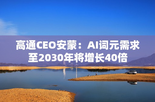 高通CEO安蒙：AI词元需求至2030年将增长40倍