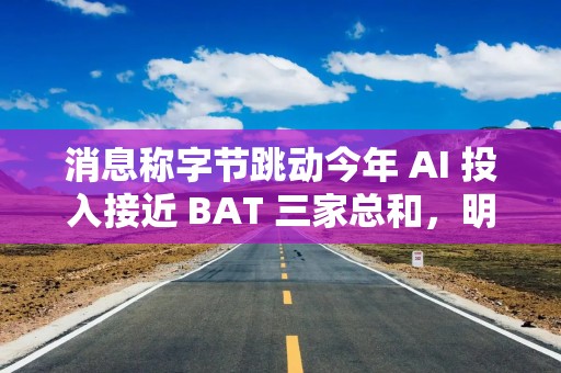 消息称字节跳动今年 AI 投入接近 BAT 三家总和，明年有望翻倍
