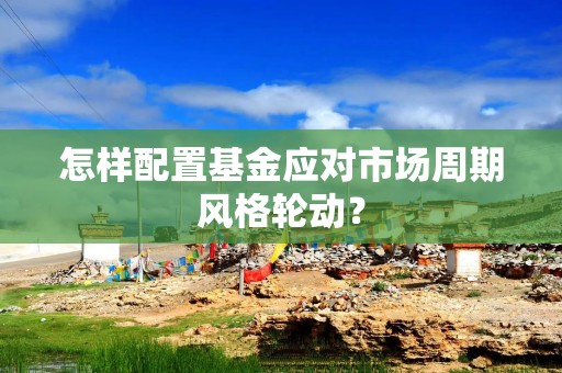 怎样配置基金应对市场周期风格轮动？