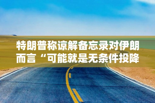 特朗普称谅解备忘录对伊朗而言“可能就是无条件投降”