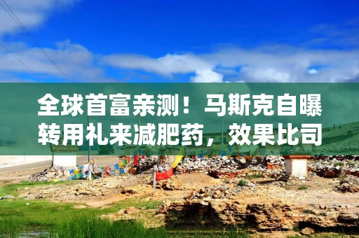 全球首富亲测！马斯克自曝转用礼来减肥药，效果比司美格鲁肽更好，副作用更少【附减重行业现状分析】