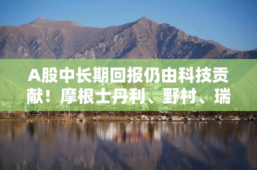 A股中长期回报仍由科技贡献！摩根士丹利、野村、瑞银、高盛最新观点出炉