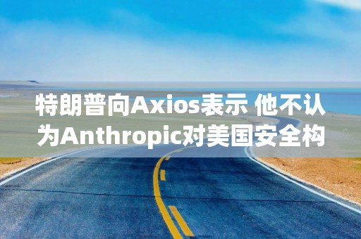 特朗普向Axios表示 他不认为Anthropic对美国安全构成威胁