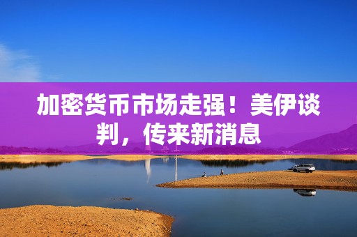 加密货币市场走强！美伊谈判，传来新消息