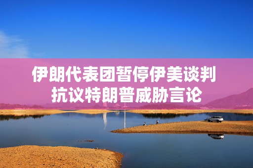 伊朗代表团暂停伊美谈判 抗议特朗普威胁言论