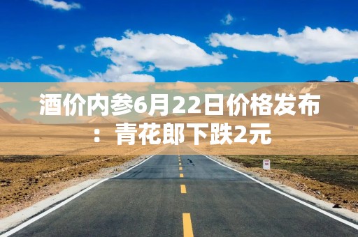 酒价内参6月22日价格发布：青花郎下跌2元