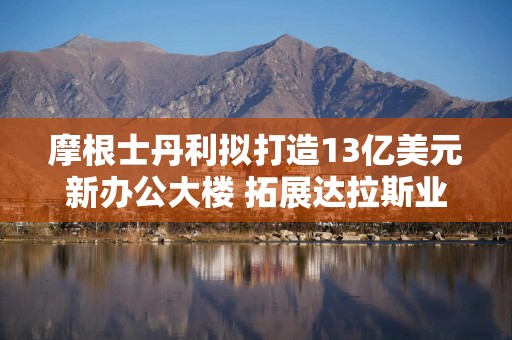 摩根士丹利拟打造13亿美元新办公大楼 拓展达拉斯业务