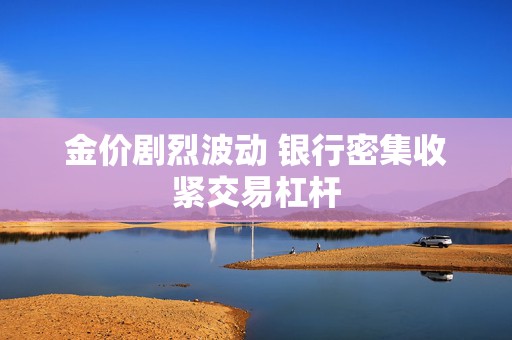 金价剧烈波动 银行密集收紧交易杠杆