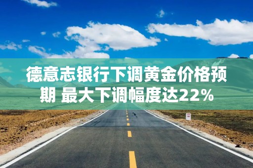 德意志银行下调黄金价格预期 最大下调幅度达22%