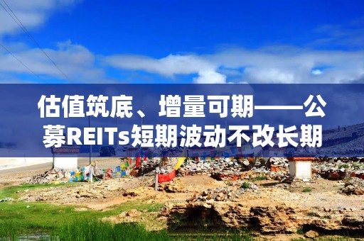 估值筑底、增量可期——公募REITs短期波动不改长期配置价值
