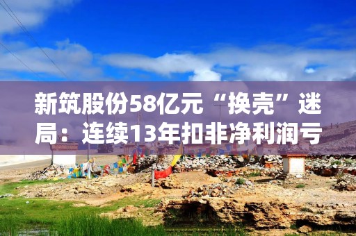 新筑股份58亿元“换壳”迷局：连续13年扣非净利润亏损 置入标的亦持续亏损