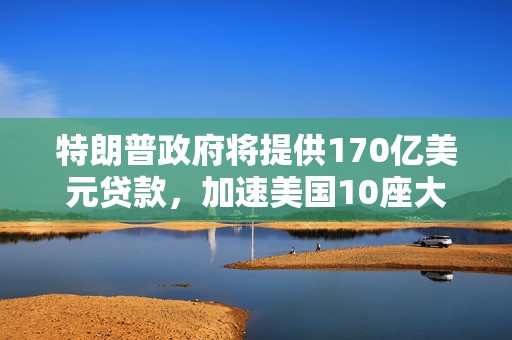 特朗普政府将提供170亿美元贷款，加速美国10座大型核反应堆的部署