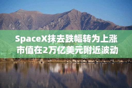 SpaceX抹去跌幅转为上涨 市值在2万亿美元附近波动
