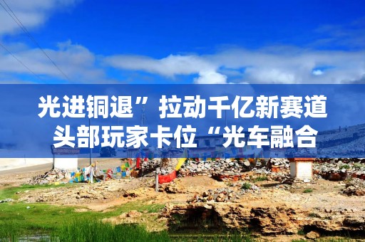 光进铜退”拉动千亿新赛道 头部玩家卡位“光车融合