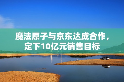 魔法原子与京东达成合作，定下10亿元销售目标