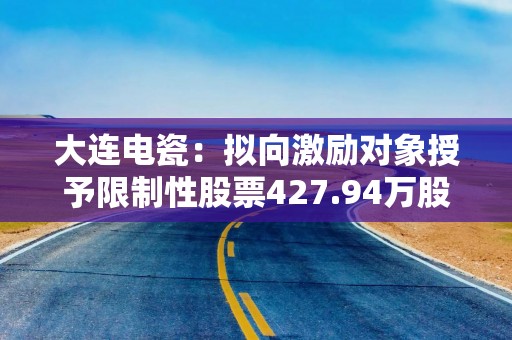 大连电瓷：拟向激励对象授予限制性股票427.94万股