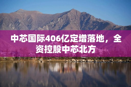 中芯国际406亿定增落地，全资控股中芯北方