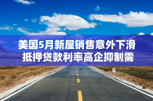 美国5月新屋销售意外下滑 抵押贷款利率高企抑制需求