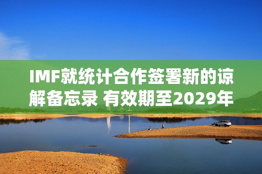 IMF就统计合作签署新的谅解备忘录 有效期至2029年底