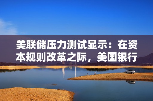 美联储压力测试显示：在资本规则改革之际，美国银行业可承受7080亿美元的损失