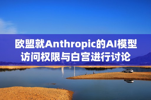 欧盟就Anthropic的AI模型访问权限与白宫进行讨论