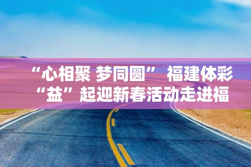 “心相聚 梦同圆” 福建体彩“益”起迎新春活动走进福州社区送好运