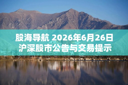 股海导航 2026年6月26日 沪深股市公告与交易提示