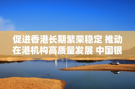 促进香港长期繁荣稳定 推动在港机构高质量发展 中国银行董事长葛海蛟在香港开展工作调研