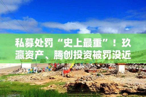 私募处罚“史上最重”！玖瀛资产、腾创投资被罚没近6000万元