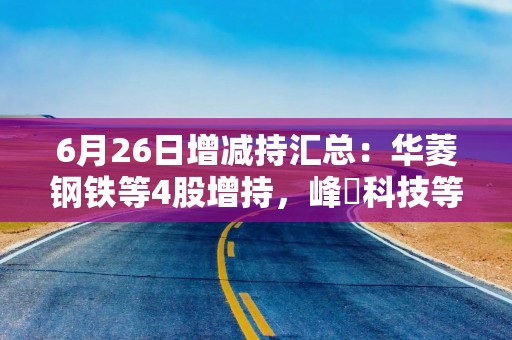 6月26日增减持汇总：华菱钢铁等4股增持，峰岹科技等5股拟减持（表）