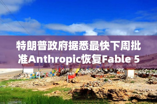 特朗普政府据悉最快下周批准Anthropic恢复Fable 5模型的访问权限