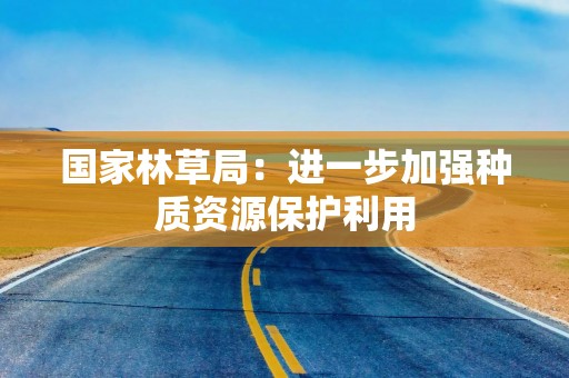 国家林草局：进一步加强种质资源保护利用