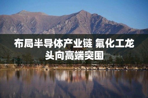 布局半导体产业链 氟化工龙头向高端突围